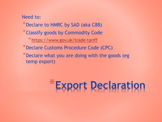 *
Need to:
*Declare to HMRC by SAD (aka C88)
*Classify goods by Commodity Code
*https://www.gov.uk/trade-tariff
*Declare Customs Procedure Code (CPC)
*Declare what you are doing with the goods (eg
temp export)
 