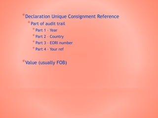 *Declaration Unique Consignment Reference
*Part of audit trail
*Part 1 – Year
*Part 2 – Country
*Part 3 – EORI number
*Part 4 – Your ref
*Value (usually FOB)
 
