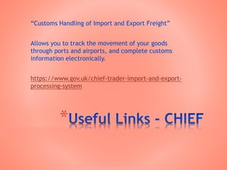 *
“Customs Handling of Import and Export Freight”
Allows you to track the movement of your goods
through ports and airports, and complete customs
information electronically.
https://www.gov.uk/chief-trader-import-and-export-
processing-system
 