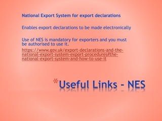 *
National Export System for export declarations
Enables export declarations to be made electronically
Use of NES is mandatory for exporters and you must
be authorised to use it.
https://www.gov.uk/export-declarations-and-the-
national-export-system-export-procedures#the-
national-export-system-and-how-to-use-it
 