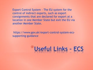 *
Export Control System - The EU system for the
control of indirect exports, such as export
consignments that are declared for export at a
location in one Member State but exit the EU via
another Member State.
https://www.gov.uk/export-control-system-ecs-
supporting-guidance
 