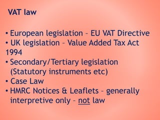 VAT law
• European legislation – EU VAT Directive
• UK legislation – Value Added Tax Act
1994
• Secondary/Tertiary legislation
(Statutory instruments etc)
• Case Law
• HMRC Notices & Leaflets – generally
interpretive only – not law
 