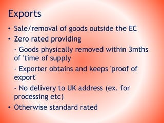 Exports
• Sale/removal of goods outside the EC
• Zero rated providing
- Goods physically removed within 3mths
of 'time of supply
- Exporter obtains and keeps 'proof of
export'
- No delivery to UK address (ex. for
processing etc)
• Otherwise standard rated
 
