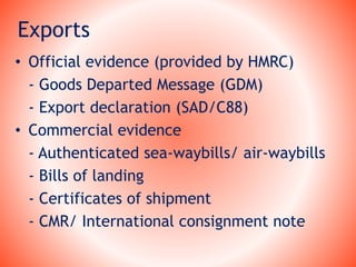 Exports
• Official evidence (provided by HMRC)
- Goods Departed Message (GDM)
- Export declaration (SAD/C88)
• Commercial evidence
- Authenticated sea-waybills/ air-waybills
- Bills of landing
- Certificates of shipment
- CMR/ International consignment note
 