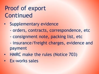 Proof of export
Continued
• Supplementary evidence
- orders, contracts, correspondence, etc
- consignment note, packing list, etc
- insurance/freight charges, evidence and
payment
• HMRC make the rules (Notice 703)
• Ex-works sales
 