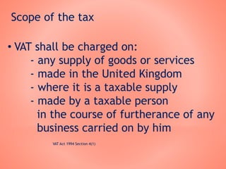 Scope of the tax
• VAT shall be charged on:
- any supply of goods or services
- made in the United Kingdom
- where it is a taxable supply
- made by a taxable person
in the course of furtherance of any
business carried on by him
VAT Act 1994 Section 4(1)
 