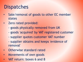 Dispatches
• Sale/removal of goods to other EC member
states
• Zero rated provided:
- goods physically removed from UK
- goods 'acquired' by VAT registered customer
- supplier quotes customer VAT number
- supplier obtains and keeps 'evidence of
removal'
• Otherwise standard rated
• Movements of own goods
• VAT return: boxes 6 and 8
 