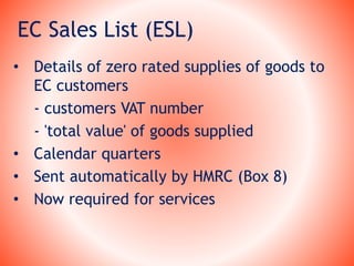 EC Sales List (ESL)
• Details of zero rated supplies of goods to
EC customers
- customers VAT number
- 'total value' of goods supplied
• Calendar quarters
• Sent automatically by HMRC (Box 8)
• Now required for services
 