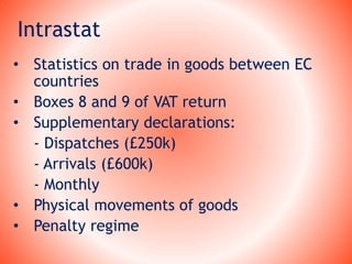 Intrastat
• Statistics on trade in goods between EC
countries
• Boxes 8 and 9 of VAT return
• Supplementary declarations:
- Dispatches (£250k)
- Arrivals (£600k)
- Monthly
• Physical movements of goods
• Penalty regime
 