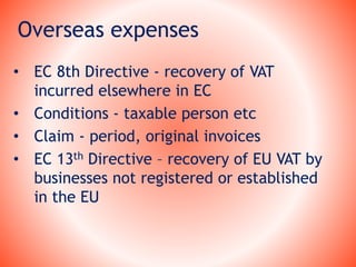Overseas expenses
• EC 8th Directive - recovery of VAT
incurred elsewhere in EC
• Conditions - taxable person etc
• Claim - period, original invoices
• EC 13th Directive – recovery of EU VAT by
businesses not registered or established
in the EU
 