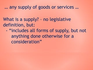 … any supply of goods or services …
What is a supply? – no legislative
definition, but:
- “includes all forms of supply, but not
anything done otherwise for a
consideration”
 