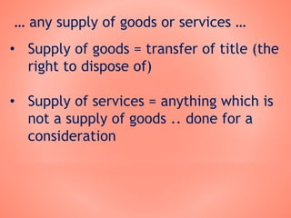 … any supply of goods or services …
• Supply of goods = transfer of title (the
right to dispose of)
• Supply of services = anything which is
not a supply of goods .. done for a
consideration
 