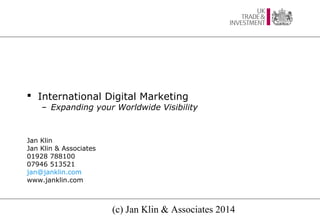  International Digital Marketing

– Expanding your Worldwide Visibility

Jan Klin
Jan Klin & Associates
01928 788100
07946 513521
jan@janklin.com
www.janklin.com

(c) Jan Klin & Associates 2014

 