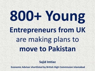 800+ Young
Entrepreneurs from UK
are making plans to
move to Pakistan
Sajid Imtiaz
Economic Advisor shortlisted by British High Commission Islamabad
 