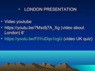 • LONDON PRESENTATIONLONDON PRESENTATION
• Video youtubeVideo youtube
• https://youtu.be/7MxdIj7A_Xg (video abouthttps://youtu.be/7MxdIj7A_Xg (video about
London) 6’London) 6’
• https://youtu.be/F5YuDqo1cgUhttps://youtu.be/F5YuDqo1cgU (video UK quiz)(video UK quiz)
 