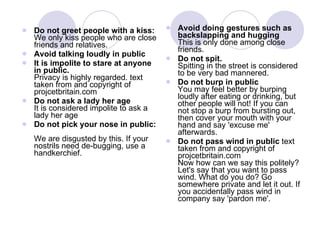 Do not greet people with a kiss:  We only kiss people who are close friends and relatives.  Avoid talking loudly in public  It is impolite to stare at anyone in public. Privacy is highly regarded. text taken from and copyright of projcetbritain.com Do not ask a lady her age It is considered impolite to ask a lady her age Do not pick your nose in public:   We are disgusted by this. If your nostrils need de-bugging, use a handkerchief.  Avoid doing gestures such as backslapping and hugging  This is only done among close friends. Do not spit.  Spitting in the street is considered to be very bad mannered.  Do not burp in public   You may feel better by burping loudly after eating or drinking, but other people will not! If you can not stop a burp from bursting out, then cover your mouth with your hand and say 'excuse me' afterwards.  Do not pass wind in public  text taken from and copyright of projcetbritain.com Now how can we say this politely? Let's say that you want to pass wind. What do you do? Go somewhere private and let it out. If you accidentally pass wind in company say 'pardon me'.  