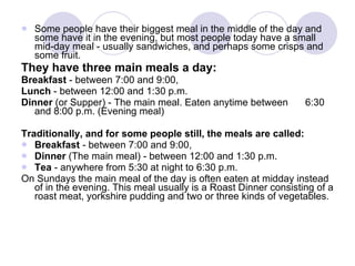 Some people have their biggest meal in the middle of the day and some have it in the evening, but most people today have a small mid-day meal - usually sandwiches, and perhaps some crisps and some fruit. They have three main meals a day: Breakfast  - between 7:00 and 9:00,  Lunch  - between 12:00 and 1:30 p.m.  Dinner  (or Supper) - The main meal. Eaten anytime between 6:30 and 8:00 p.m. (Evening meal)  Traditionally, and for some people still, the meals are called: Breakfast  - between 7:00 and 9:00,  Dinner  (The main meal) - between 12:00 and 1:30 p.m.  Tea  - anywhere from 5:30 at night to 6:30 p.m.  On Sundays the main meal of the day is often eaten at midday instead of in the evening. This meal usually is a Roast Dinner consisting of a roast meat, yorkshire pudding and two or three kinds of vegetables.  