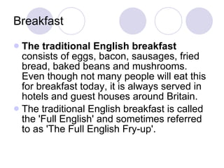 Breakfast The traditional English breakfast  consists of eggs, bacon, sausages, fried bread, baked beans and mushrooms. Even though not many people will eat this for breakfast today, it is always served in hotels and guest houses around Britain. The traditional English breakfast is called the 'Full English' and sometimes referred to as 'The Full English Fry-up'. 