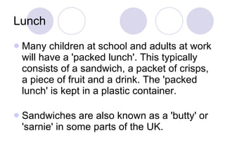Lunch Many children at school and adults at work will have a 'packed lunch'. This typically consists of a sandwich, a packet of crisps, a piece of fruit and a drink. The 'packed lunch' is kept in a plastic container. Sandwiches are also known as a 'butty' or 'sarnie' in some parts of the UK. 