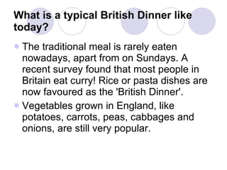 What is a typical British Dinner like today?   The traditional meal is rarely eaten nowadays, apart from on Sundays. A recent survey found that most people in Britain eat curry! Rice or pasta dishes are now favoured as the 'British Dinner'. Vegetables grown in England, like potatoes, carrots, peas, cabbages and onions, are still very popular.  