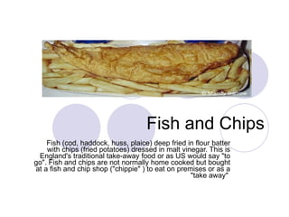Fish and Chips Fish (cod, haddock, huss, plaice) deep fried in flour batter with chips (fried potatoes) dressed in malt vinegar. This is England's traditional take-away food or as US would say "to go". Fish and chips are not normally home cooked but bought at a fish and chip shop ("chippie" ) to eat on premises or as a "take away"  