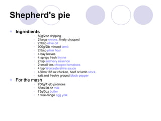 Shepherd's pie Ingredients 50g/2oz dripping 2 large  onions , finely chopped 2 tbsp  olive oil 900g/2lb minced  lamb   2 tbsp  plain   flour 4 bay leaves  4 sprigs fresh  thyme 2 tsp  anchovy   essence 2 small tins  chopped   tomatoes 4 tsp  Worcestershire  sauce   450ml/16fl oz chicken, beef or lamb  stock   salt and freshly ground  black   pepper   For the mash  700g/1½lb potatoes  55ml/2fl oz  milk 75g/3oz  butter   1 free-range  egg   yolk 