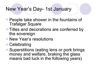 New Year’s Day- 1st January People take shower in the fountains of Trafalgar Square Titles and decorations are conferred by the sovereign New Year’s resolutions Celebrating Superstitions (eating lens or pork brings money and welfare, braking the glass means bad luck in the following years) 