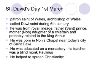 St. David’s Day 1st March patron saint of Wales, archbishop of Wales called Dewi saint during 6th century he was from royal lineage: father (Sant) prince, mother (Non) daughter of a chieftain and probably related to the king Arthur He was born in Non’s Chapel near today’s city of Saint Dewi He was educated on a monastery, his teacher was a blind monk Paulinus He helped to spread Christianity: 