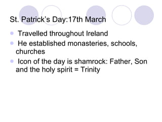St. Patrick’s Day:17th March Travelled throughout Ireland He established monasteries, schools, churches Icon of the day is shamrock: Father, Son and the holy spirit = Trinity 
