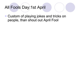 All Fools Day:1st April C ustom of playing jokes and tricks on people, than shout out April Fool 