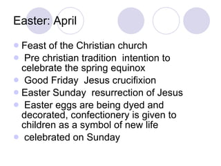 Easter: April Feast of the Christian church Pre christian tradition  intention to celebrate the spring equinox Good Friday  Jesus crucifixion Easter Sunday  resurrection of Jesus Easter eggs are being dyed and decorated, confectionery is given to children as a symbol of new life celebrated on Sunday 