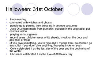 Halloween: 31st October Holy evening connected with witches and ghosts people go to parties, they dress up in strange costumes Jack O’Lantern made from pumpkin, cut face in the vegetable, put candles inside playing various games recent years  children wear white sheets, knock on the door and ask: trick or treat (if you give something, you’re nice and it means treat, so children go away, but if you don’t give anything, they play tricks on you) Celts celebrated it as the last day of the year and the beginning of the winter Christians celebrated it as the Eve of All Saints Day 