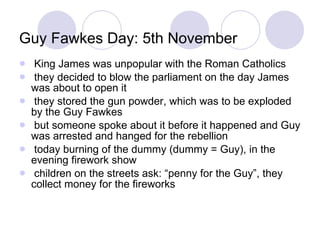 Guy Fawkes Day: 5th November King James was unpopular with the Roman Catholics they decided to blow the parliament on the day James was about to open it they stored the gun powder, which was to be exploded by the Guy Fawkes but someone spoke about it before it happened and Guy was arrested and hanged for the rebellion today burning of the dummy (dummy = Guy), in the evening firework show children on the streets ask: “penny for the Guy”, they collect money for the fireworks 