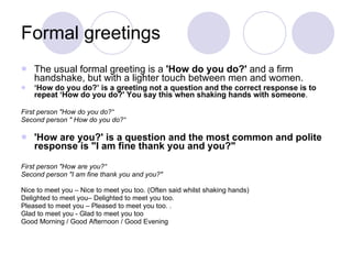 Formal greetings  The usual formal greeting is a  'How do you do?'  and a firm handshake, but with a lighter touch between men and women.  ‘ How do you do?’ is a greeting not a question and the correct response is to repeat ‘How do you do?' You say this when shaking hands with someone .  First person "How do you do?“ Second person " How do you do?“ 'How are you?' is a question and the most common and polite response is "I am fine thank you and you?"  First person "How are you?“ Second person "I am fine thank you and you?" Nice to meet you – Nice to meet you too. (Often said whilst shaking hands)  Delighted to meet you– Delighted to meet you too. Pleased to meet you – Pleased to meet you too. . Glad to meet you - Glad to meet you too Good Morning / Good Afternoon / Good Evening  