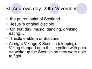 St. Andrews day: 29th November the patron saint of Scotland Jesus ‘s original disciple On that day: music, dancing, drinking, eating… Thistle emblem of Scotland At night Vikings X Scottish (sleeping): Viking stepped on a thistle yelled with pain => woke up the Scottish so they were able to fight 
