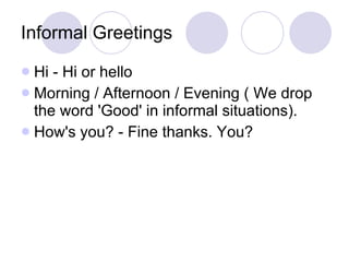 Informal Greetings Hi - Hi or hello  Morning / Afternoon / Evening ( We drop the word 'Good' in informal situations).  How's you? - Fine thanks. You?  