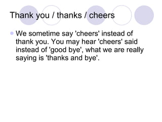 Thank you / thanks / cheers  We sometime say 'cheers' instead of thank you. You may hear 'cheers' said instead of 'good bye', what we are really saying is 'thanks and bye'.  