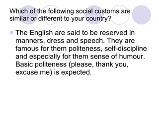 Which of the following social customs are similar or different to your country? The English are said to be reserved in manners, dress and speech. They are famous for them politeness, self-discipline and especially for them sense of humour. Basic politeness (please, thank you, excuse me) is expected.  