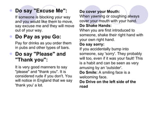 Do say "Excuse Me": If someone is blocking your way and you would like them to move, say excuse me and they will move out of your way. Do Pay as you Go:  Pay for drinks as you order them in pubs and other types of bars.  Do say "Please" and "Thank you":  It is very good manners to say "please" and "thank you". It is considered rude if you don't. You will notice in England that we say 'thank you' a lot.   Do cover your Mouth:  When yawning or coughing always cover your mouth with your hand.  Do Shake Hands: When you are first introduced to someone, shake their right hand with your own right hand.  Do say sorry:  If you accidentally bump into someone, say 'sorry'. They probably will too, even if it was your fault! This is a habit and can be seen as very amusing by an 'outsider'.  Do Smile:  A smiling face is a welcoming face. Do Drive on the left side of the road 