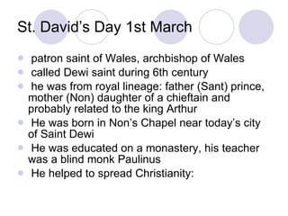 St. David’s Day 1st March <ul><li>patron saint of Wales, archbishop of Wales </li></ul><ul><li>called Dewi saint during 6t...