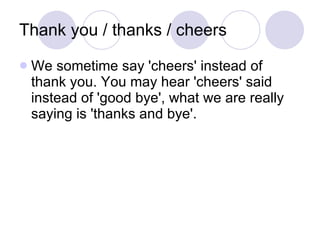 Thank you / thanks / cheers  <ul><li>We sometime say 'cheers' instead of thank you. You may hear 'cheers' said instead of ...