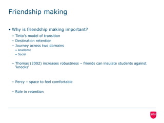 Friendship makingWhy is friendship making important?Tinto’s model of transitionDestination retentionJourney across two domainsAcademicSocialThomas (2002) increases robustness – friends can insulate students against ‘knocks’Percy – space to feel comfortableRole in retention