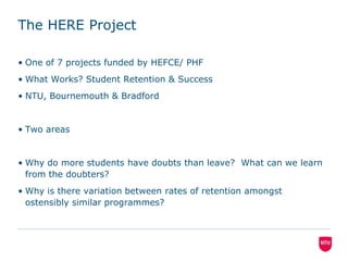 The HERE ProjectOne of 7 projects funded by HEFCE/ PHFWhat Works? Student Retention & SuccessNTU, Bournemouth & BradfordTwo areas Why do more students have doubts than leave?  What can we learn from the doubters?Why is there variation between rates of retention amongst ostensibly similar programmes?