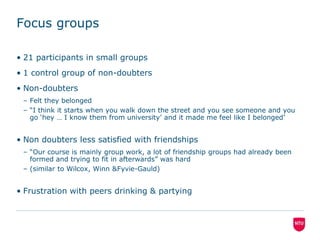 Focus groups21 participants in small groups1 control group of non-doubtersNon-doubtersFelt they belonged“I think it starts when you walk down the street and you see someone and you go ‘hey … I know them from university’ and it made me feel like I belonged’Non doubters less satisfied with friendships“Our course is mainly group work, a lot of friendship groups had already been formed and trying to fit in afterwards” was hard(similar to Wilcox, Winn & Fyvie-Gauld)Frustration with peers drinking & partying