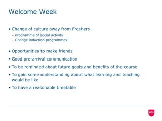 Welcome Week	Change of culture away from FreshersProgramme of social activityChange induction programmesOpportunities to make friendsGood pre-arrival communicationTo be reminded about future goals and benefits of the courseTo gain some understanding about what learning and teaching would be likeTo have a reasonable timetable