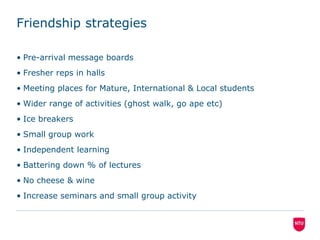 Friendship strategiesPre-arrival message boardsFresher reps in hallsMeeting places for Mature, International & Local studentsWider range of activities (ghost walk, go ape etc)Ice breakersSmall group workIndependent learningBattering down % of lecturesNo cheese & wine Increase seminars and small group activity