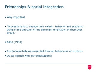 Friendships & social integrationWhy important“Students tend to change their values , behavior and academic plans in the direction of the dominant orientation of their peer group.”Astin (1993)Institutional habitus presented through behaviours of students Do we collude with low expectations?