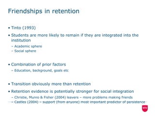 Friendships in retentionTinto (1993)Students are more likely to remain if they are integrated into the institutionAcademic sphereSocial sphereCombination of prior factorsEducation, background, goals etcTransition obviously more than retentionRetention evidence is potentially stronger for social integrationChristie, Munro & Fisher (2004) leavers – more problems making friendsCastles (2004) – support (from anyone) most important predictor of persistence