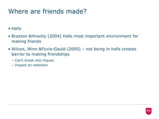 Where are friends made?Halls Braxton & Hirschy (2004) Halls most important environment for making friendsWilcox, Winn & Fyvie-Gauld (2005) – not being in halls creates barrier to making friendshipsCan’t break into cliquesImpact on retention