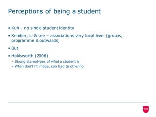 Perceptions of being a studentKuh – no single student identityKember, Li & Lee – associations very local level (groups, programme & outwards)But Holdsworth (2006)Strong stereotypes of what a student isWhen don’t fit image, can lead to othering